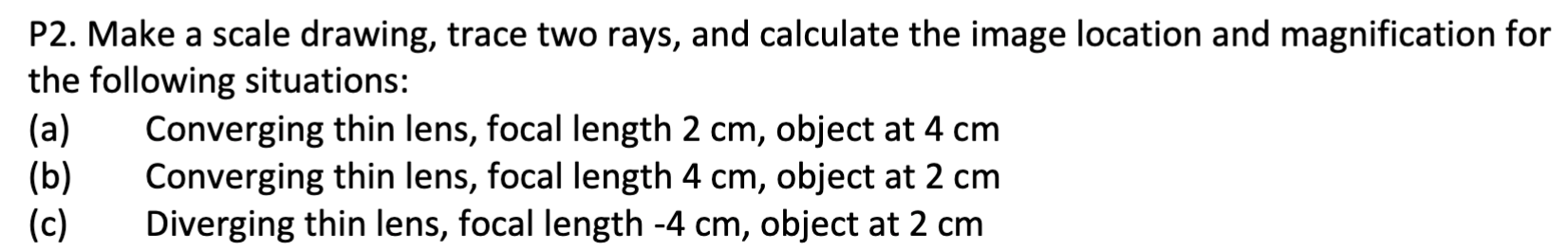 P2. Make a scale drawing, trace two rays, and calculate the image location and magnification for the following situations:
(a