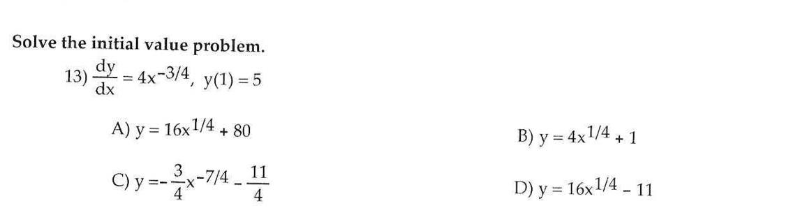 Solve the initial value problem. 13) \( \frac{d y}{d x}=4 x^{-3 / 4}, y(1)=5 \) A) \( y=16 x^{1 / 4}+80 \) B) \( y=4 x^{1 / 4