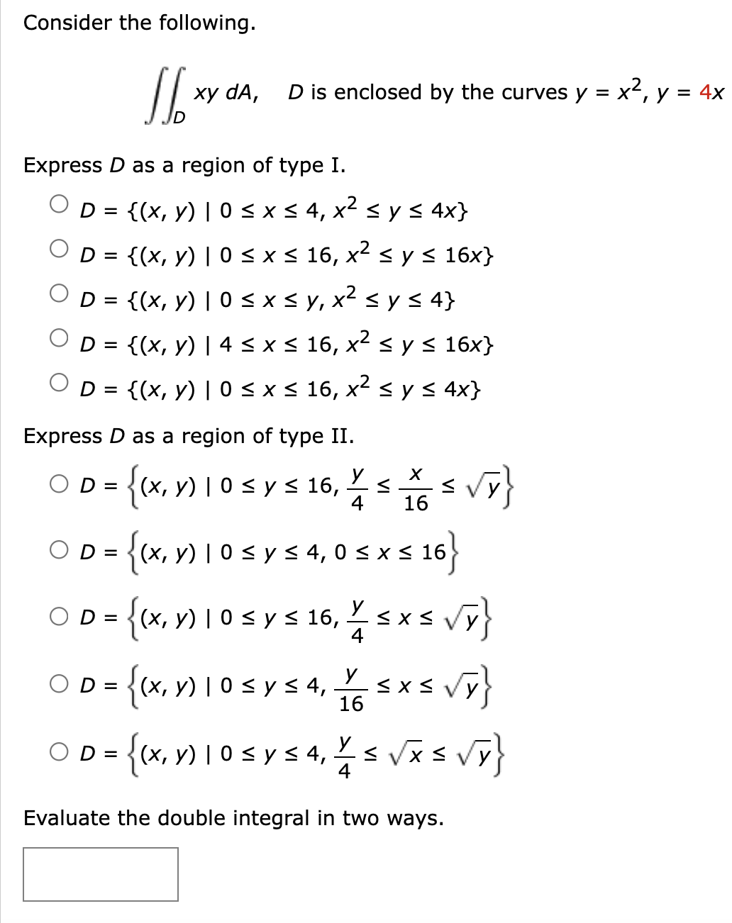 Consider the following. \( \iint_{D} x y d A, \quad D \) is enclosed by the curves \( y=x^{2}, y=4 x \) Express \( D \) as a