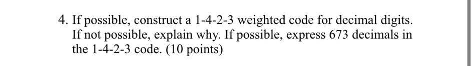 4. If possible, construct a 1-4-2-3 weighted code for decimal digits. If not possible, explain why. If possible, express 673