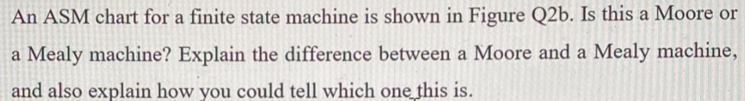 An ASM chart for a finite state machine is shown in Figure Q2b. Is this a Moore or a Mealy machine? Explain the difference be