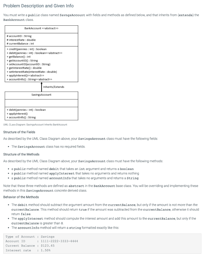 Problem Description and Given Info
You must write a public class named SavngsAccount with fields and methods as defined below