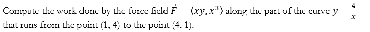 Compute the work done by the force field \( \vec{F}=\left\langle x y, x^{3}\right\rangle \) along the part of the curve \( y=