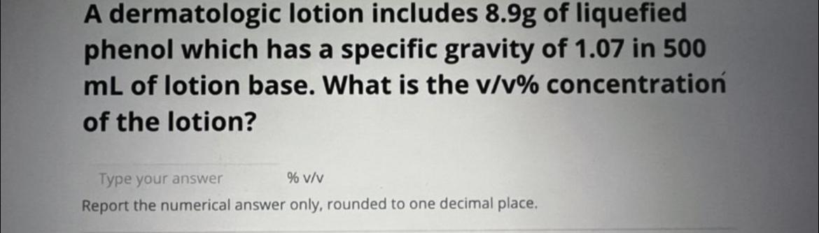 A dermatologic lotion includes \( 8.9 \mathrm{~g} \) of liquefied phenol which has a specific gravity of \( 1.07 \) in 500 \(