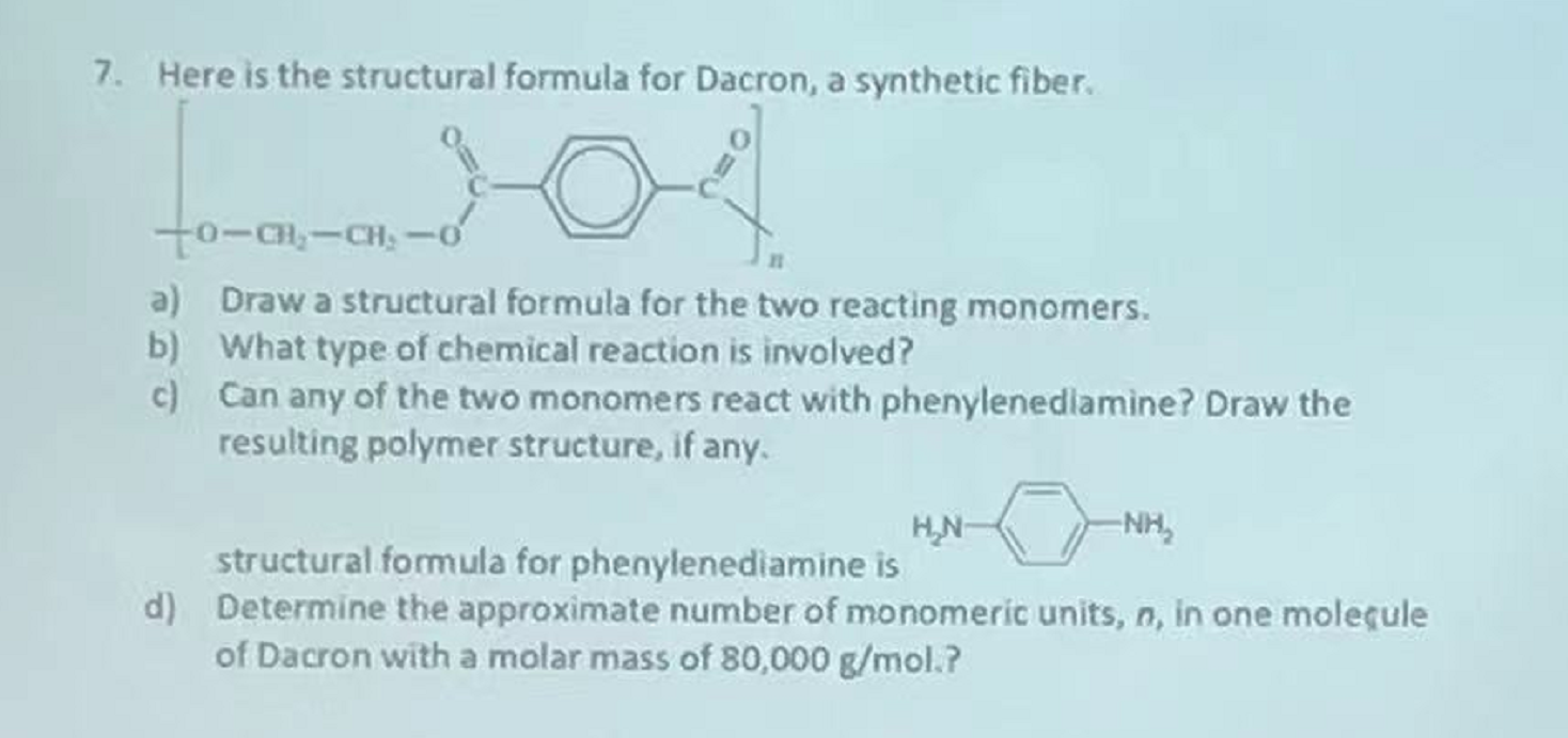 7. Here is the structural formula for Dacron, a synthetic fiber.
to-C---CH: -
a) Draw a structural formula for the two reacti