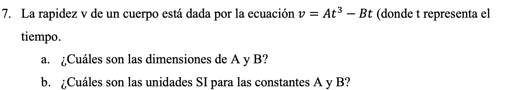 La rapidez \( \mathrm{v} \) de un cuerpo está dada por la ecuación \( v=A t^{3}-B t \) (donde \( t \) representa el tiempo. a