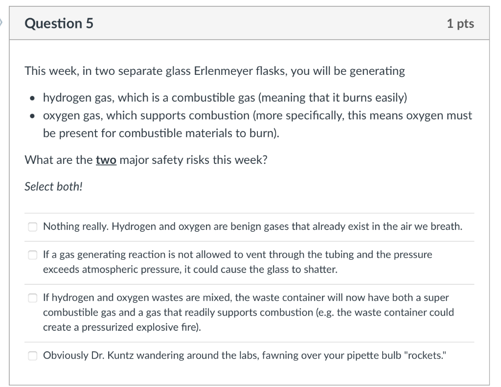 Question 5
1 pts
This week, in two separate glass Erlenmeyer flasks, you will be generating
• hydrogen gas, which is a combus