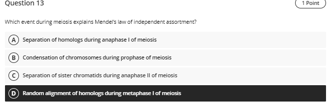 Question 13
Which event during meiosis explains Mendels law of independent assortment?
Separation of homologs during anaphas