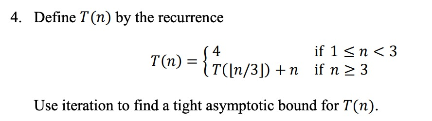 4. Define T(n) by the recurrence (T([n/3]) +n if 1 <n<3 if n > 3 Use iteration to find a tight asymptotic bound for T(n).