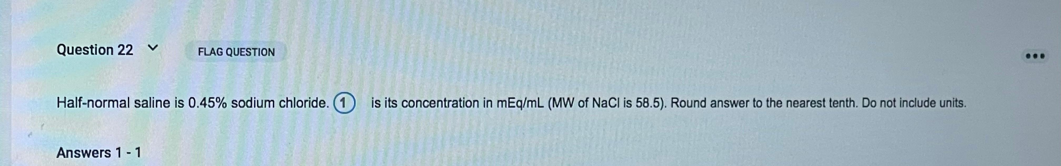 Question 22 v FLAG QUESTION Half-normal saline is 0.45% sodium chloride. 1 is its concentration in mEq/mL (MW of NaCl is 58.5