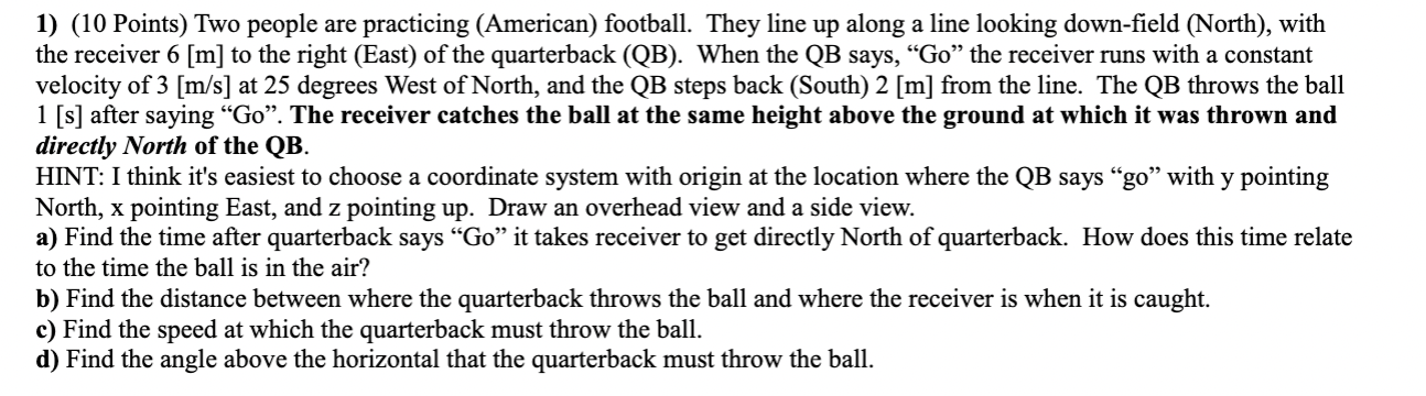 1) (10 Points) Two people are practicing (American) football. They line up along a line looking down-field (North), with the 