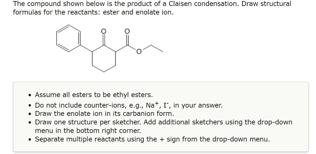 The compound shown below is the product of a Claisen condensation. Draw structural formulas for the reactants: ester and enol