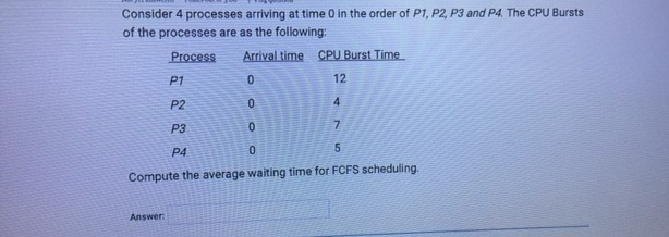 Consider 4 processes arriving at time in the order of P1, P2, P3 and P4. The CPU Bursts of the processes are as the following