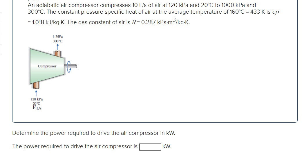 An adiabatic air compressor compresses \( 10 \mathrm{~L} / \mathrm{s} \) of air at \( 120 \mathrm{kPa} \) and \( 20^{\circ} \