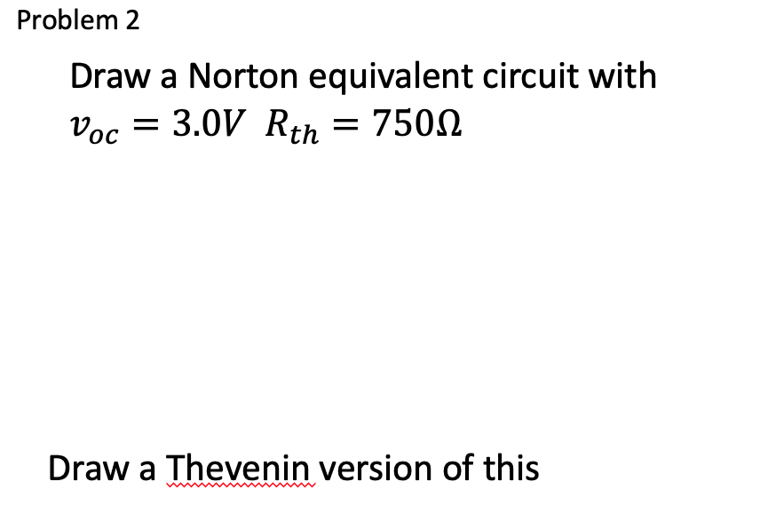 Draw a Norton equivalent circuit with \( v_{o c}=3.0 \mathrm{~V} R_{t h}=750 \Omega \)
Draw a Thevenin version of this