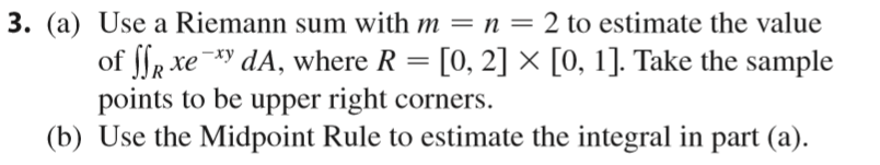3. (a) Use a Riemann sum with m = n = 2 to estimate the value of ſlr xe -*y dA, where R = [0, 2] × [0, 1]. Take the sample po