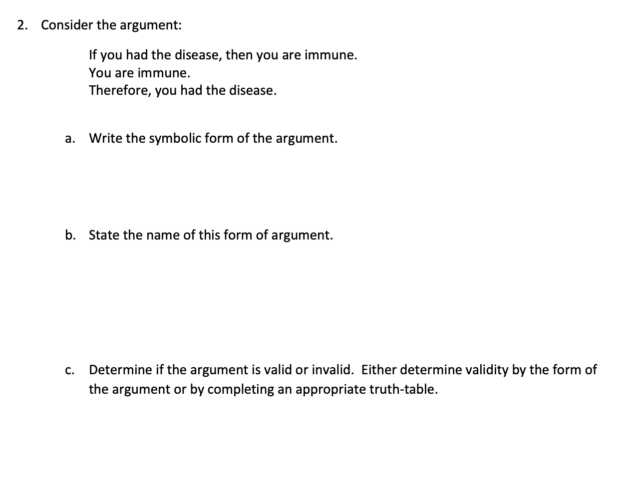 2. Consider the argument:
a.
If you had the disease, then you are immune.
You are immune.
Therefore, you had the disease.
C.

