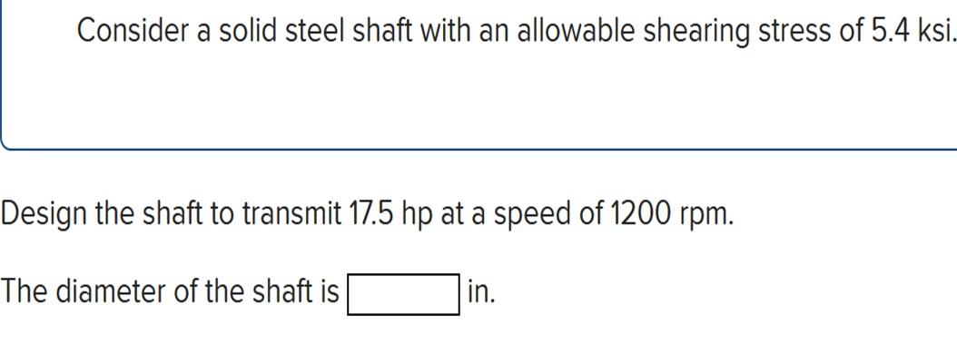 Consider a solid steel shaft with an allowable shearing stress of \( 5.4 \mathrm{ksi} \)
Design the shaft to transmit \( 17.5