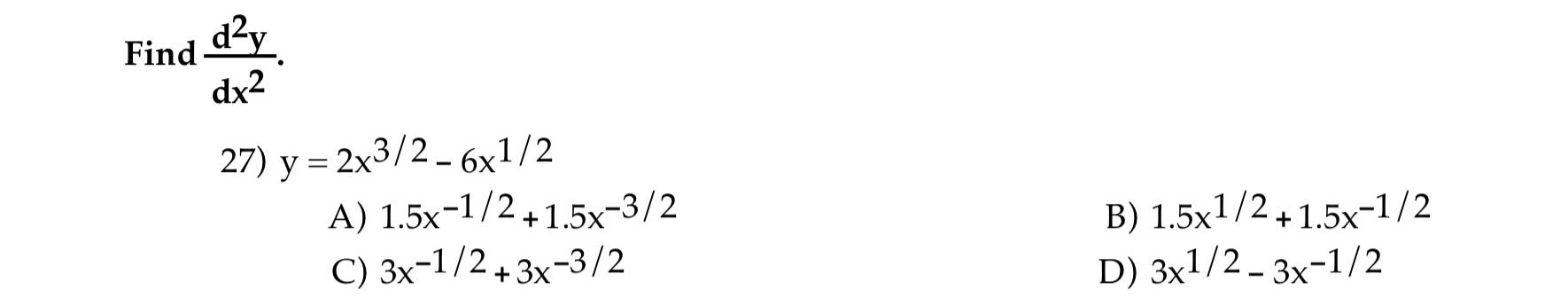 Find \( \frac{d^{2} y}{d x^{2}} \) 27) \( y=2 x^{3 / 2}-6 x^{1 / 2} \) A) \( 1.5 x^{-1 / 2}+1.5 x^{-3 / 2} \) B) \( 1.5 x^{1