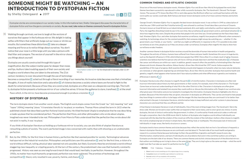 SOMEONE MIGHT BE WATCHING-AN INTRODUCTION TO DYSTOPIAN FICTION by Shelby Ostergaard2017 COMMON THEMES AND STYLISTIC CHOICES Since two of the most famous dystopian novels, Nineteen Eighty-Four and Brave New World,first gripped the world, thelr themes have been successfully reproduced in other wildly successful dystopias, e The Handmaids Tale and The Hunger Games The success of TV shows lilke Black Mirrorand video games like BioShockreflect our continued fascination with the worst paths our soclety could take. Both famous and lesser known dystoplan works of art have common themes and stylistc choices. George Orwells Nineteen Eighty-Four is arguably the best known dystoplian novel It was written in 1949 as a description of what the year 1984 could look ike if totalitarlanism were allowed to continue. Orwell describes a province of Oceanla formerly known as Great Britain) as an industrialized wasteland, dirty and rigidly controlled by a political regime known as the Party. He magnifies disturbling trends he saw in his own time ilikoe survelllance. government control, and Industrializationt show how negative they were. Despite the promise that people in his own time s Orwell pointed out the flaws these ideas had. Nineteen Eighty- Four, and other dystoplas that examine surveilliance, magnify how people act differently when someone ls watching. As technology allows for the constant possibility that someone might always be watching you-whether its the government, your friends, or your family-and that you might act differently in response to this. If it is possible to be under survellance at any time, people act as if they are always under surveillance Dystopias often magniy this idea to show ho urvelance erodes freedom Dystopian stories are commonplace in our soclety today. In this informational text, Shelby Ostergaard discusses the characteristics of dystopian fiction and how the genre comments on society. As you read, take notes on themes commonly found in dystopian fiction 1 Walking through carnivals, we love to laugh at the versions of ourselves that appear in the funhouse mirror. We delight in taking selfies with filters that artificially bulge out our noses or shrink our mouths. But sometimes these distortions take on a deeper meaning and force us to notice things about ourselves. You dont notice that your nose is a little large until you take a picture with that filter and compare. The version of yourself in the mirror shows you things about yourself Dystoplas are usually constructed through this type of magnification. But the subject matter goes far deeper than noses and lips. Authors take troubling aspects of their own society and imagine a world where they are taken to the extreme. The 21st century tendency to over-document through the use of technology becomes a compulsion E acted out through a literal recording of our memories. An invasive state becomes one that criminalizes thoughts. A love of reality television and a saturation 3 of violence becomes a society where teens are forced to fight to the death for entertainment. Because of how they are constructed, dystopias are often seen as a desperate warning sign. The truth is, dystopian fiction presents a funhouse mirror of our collective selves. It forces the audience to stare, transfixed, at the sma? Another common theme in dystopian fiction revolves around the downside of human intervention in health and genetics Throughout the entirety of history, humans have suffered from ness and poor health. Sometimes this occurs in huge bursts. such as the Spanish Influenza in 1918, which killed more people than WWI. More often it is a simple result of aging However, scientists now believe that the first person who will live to 150 has already been born and that the eradication 0 of diseases ike cancer and influenza are within our reach, In addition, genetic research offers the possibility of eliminating killers like heart disease and chronic diseases likce asthma. Aldous Hucleys Brave Now Worldand the 1997 movle Gattacaexplore the possibilities of this type of progress. Both examine themes around what happens to humanity when too many natural obstacles are removed, or when genetic engineering can eliminate flaws. Bravo Niny wor and other dystoelas that examine health and genetics, magnify what happens when humans dont face natural problems and when differences in genetics are treated as differences in destiny.q3 One Nation Under CCTV by Tom Blackwell is licensed under CC BY NC 20 10 Dystopian Rerature also often chooses to magnify the perils3 of misinformation.Characters in dystoplas are often told Incorrect information about history by thelir governments or their society For example, most of the characters in The Hunger Games have an incorrect understanding of what lfe in the other Districts Is lke. Characters In dystoplas are often given Incorrect information and isolated from anyone they could confirm or discuss the information with People in our world are alsq often given poor Information and are too isolated to investigate the Information, Dystoplan literature highlights why this is a problem. Because of the information they are gilven, characters ln dystoplas act differently. They can be convinced to hate people they have things in common with or to be happy with the meager life they have because they are convinced It is far better than what edsted in the past. In dystopian terature, misinformation hellps to keep inefficient and unfair systems in place because characters are convinced that they are efficient and fair flaws which, in the mirror, have become pronounced enough to produce a monster(Q HISTORY OF DYSTOPIAS The term dystopla stems from another word: utopla. The English word utopia comes from the Greekou (oú) meaning not and topos(t?p??) meaning-place, It translates literally to no place, or nowhere. Thomas More coined the term in 1615 when he published a book that described a perfect fictional island society. He titled the book Utopia to emphasize that he was describing a made-up place that he considered perfect. The perfection that More, and other philosophers who wrote about utopias imagined was never intended to be real. Philosophers from More to Plato understood that the perfection they wrote about did not exist in reality, it wasno place. A final theme in dystopian literature is lack of indviduality, One of the most striking images from The Handmalds Tale is the dress code. Women are forced to wear outhits that correspond to ther social status, and no one is given any choice. In some dystopias, the lack of choice is enforced by the government. In others, it is enforced by friends and social codes or enforced through a corporation like in the 2008 movie Wall E Authors of dystopias who imagine a world without ind ividuality are concerned with the idea that the wisdom of the crowd can stifle the wisdom of the individual.Authors often choose to magnify this trait by emphasizing lack of choice in simple items like dothírrg, food. or toothpaste. This showcases lack of choice and Individuality In larger areas, lke familly structure or careers If you think of dystopian literature as holding up a funhouse mirror to society, you can also think of utopian literature as retouching a photo of society. The overly perfected image is less concerned with reality than with showing us an unobtainable Dystoplas tend to have common themes and styles because they reflect the society that we live in Survellance ls frequently a theme in dystopian iterature because we are continually worried about it. The dark side of too much health and penetics research is a common theme because technology furthers the possibilities of genetics and health research every day Misinformation, totalitarianism, and lack of Individuality are all problems that exist in the world that authors are writing in Dystopias are the dark side of our dreams. There are common themes and stylistic choices because all of the distorted mirrors that authors are holding up are trying to show us the same things. They are trying to give us the same warnings- what the world might look ike if we take our quest for perfection too far 5] But, by the 1900s,for the first time in human history, perfection like that seemed possible for society. Technological advances had spurred on the industrial revolution.Philosophers and politiclans saw this automation 5 and, for the first time, a vision of a world without difficuit,tolling.physical labor seemed not only possible, but likely Economic theorles envisloned a world without ght lookv te staggering class inequality or cripplings poverty. At the turn of the century, the predominant view was that humanity constantly progressed. History was seen as one long forward march that would lead, inevitably, to perfection However, throughout the 1900s, nomatter how much humanity progressed, perfection was never achleved. The promises of technology and sociopolitical theory only resulted in war, poverty, famine,and chaos our quest for erfection too ta Notes