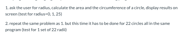 1. ask the user for radius, calculate the area and the circumference of a circle, display results on screen (test for radius=