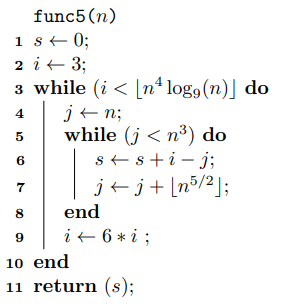 func5 (n) 1 s+0; 2 i + 3; 3 while (i < [nª log9(n)] do j+n; while (j < n³) do s+ s +i - j; j+j+[n®/2]; 4 end i+ 6 * i ; 10 en