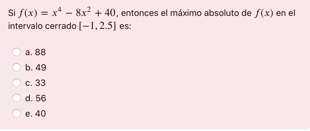 = -- Si f(x) = x4 – 8x² + 40, entonces el máximo absoluto de f(x) en el intervalo cerrado (-1,2.5] es: a. 88 b. 49 c. 33 d. 5