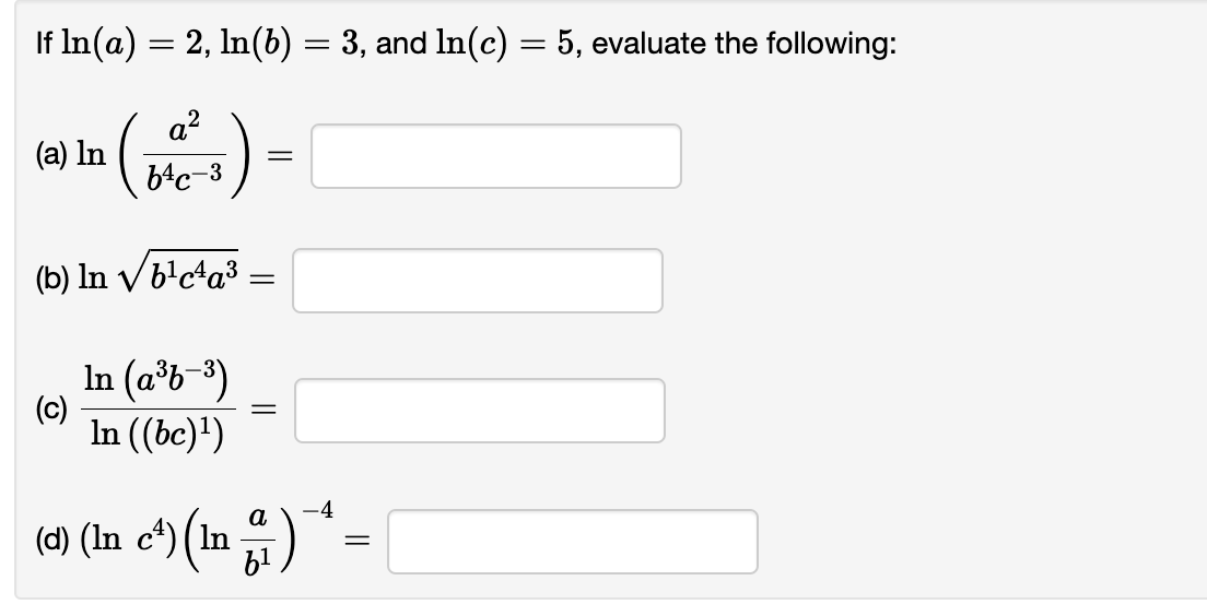 If \( \ln (a)=2, \ln (b)=3 \), and \( \ln (c)=5 \), evaluate the following:
(a) \( \ln \left(\frac{a^{2}}{b^{4} c^{-3}}\right