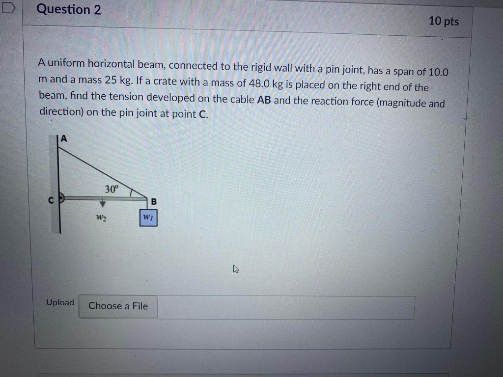 10 pts
Question 2
A uniform horizontal beam, connected to the rigid wall with a pin joint, has a span of 10.0
m and a mass 25