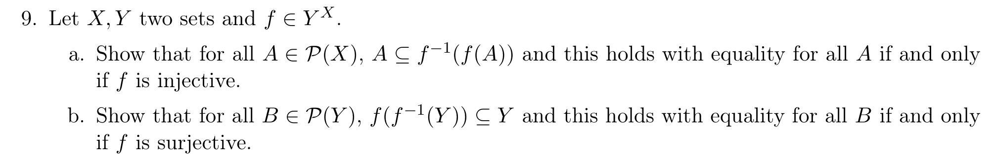 9. Let \( X, Y \) two sets and \( f \in Y^{X} \).
a. Show that for all \( A \in \mathcal{P}(X), A \subseteq f^{-1}(f(A)) \) a