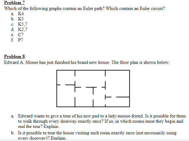 Problem 7
Which of the following graphs contain an Euler path? Which contain an Euler circuit?
a. K4
b. K5
c. K5,7
d. K2,7
e.