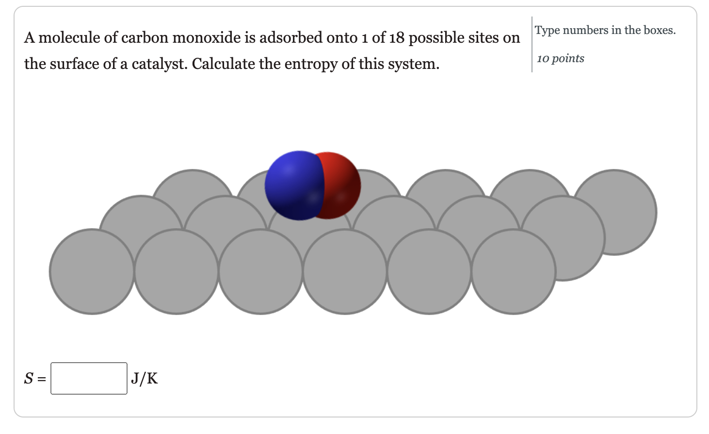 A molecule of carbon monoxide is adsorbed onto 1 of 18 possible sites on the surface of a catalyst. Calculate the entropy of