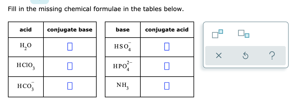 Fill in the missing chemical formulae in the tables below.
acid
base
conjugate base
conjugate acid
H?O
HSO4
2-
HC103
HPO4
0
H