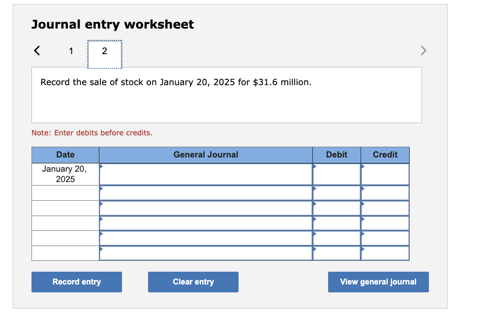 Journal entry worksheet
Record the sale of stock on January 20,2025 for \( \$ 31.6 \) million.
Note: Enter debits before cred