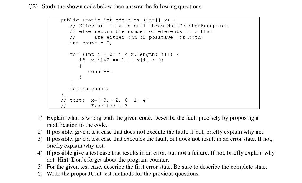 Q2) Study the shown code below then answer the following questions.
public static int oddOrPos (int[] x) {
// Effects: if x i