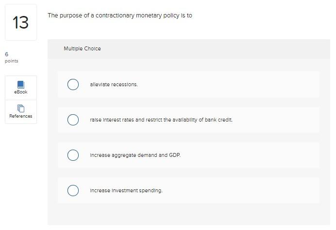 The purpose of a contractionary monetary policy is to
Multiple Choice
allevlate recessions.
raise interest rates and restrlct