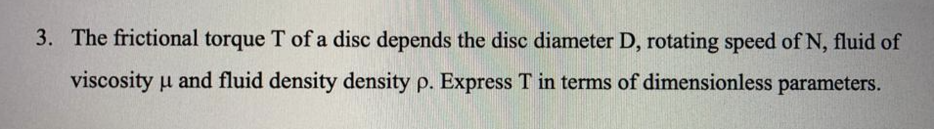 3. The frictional torque T of a disc depends the disc diameter D, rotating speed of N, fluid of
viscosity ? and fluid density