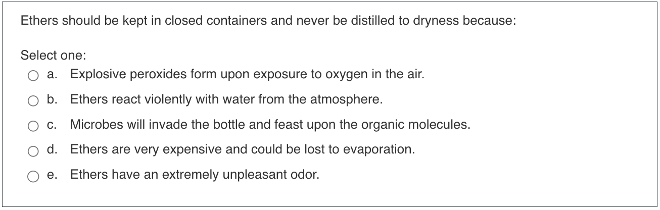 Ethers should be kept in closed containers and never be distilled to dryness because:
Select one:
a. Explosive peroxides form