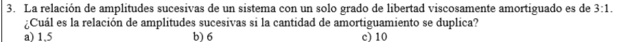 3. La relación de amplitudes sucesivas de un sistema con un solo grado de libertad viscosamente amortiguado es de 3:1. ¿Cuál