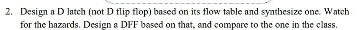 2. Design a D latch (not D flip flop) based on its flow table and synthesize one. Watch for the hazards. Design a DFF based o