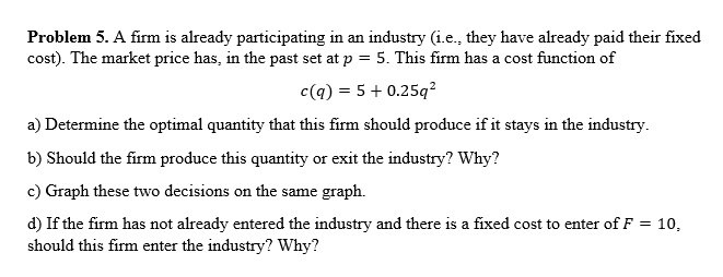 Problem 5. A firm is already participating in an industry (i.e., they have already paid their fixed
cost). The market price h