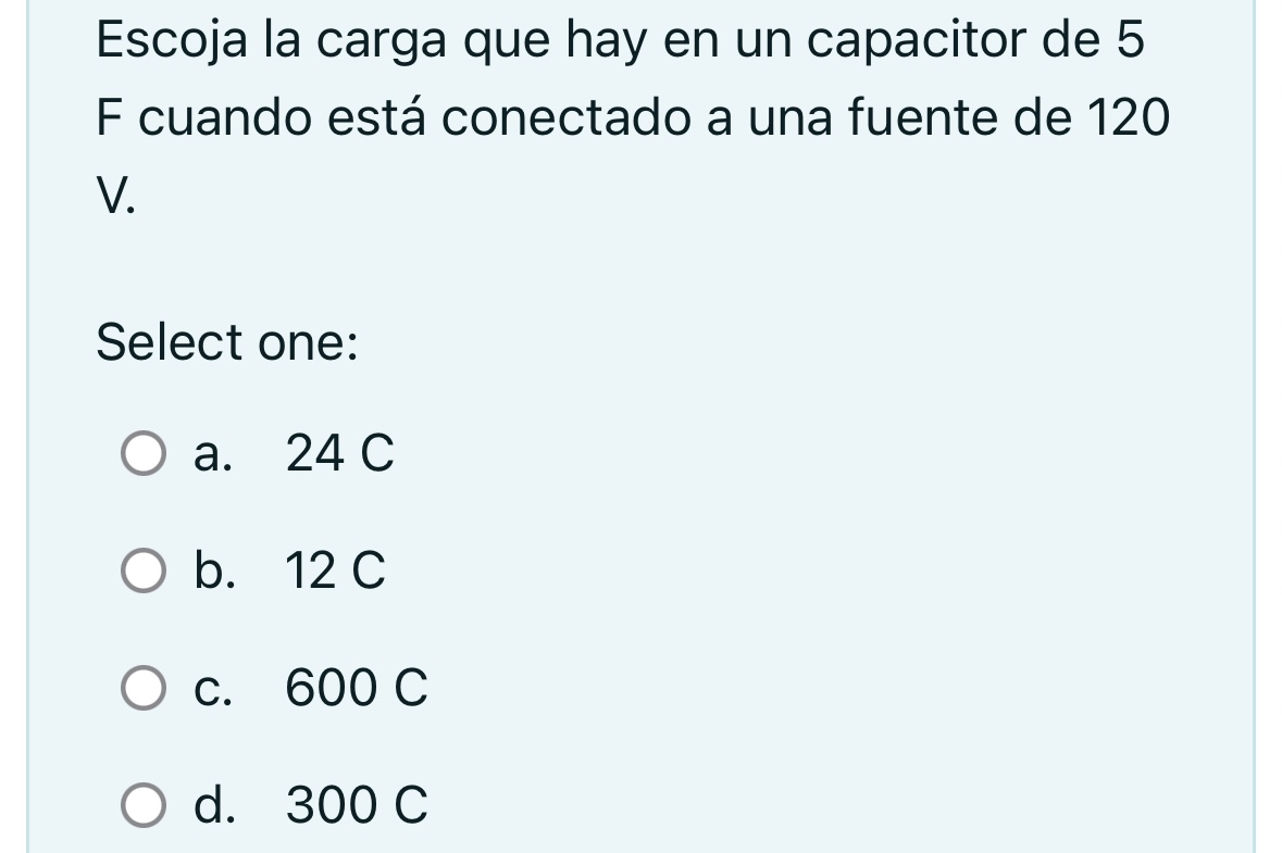 Escoja la carga que hay en un capacitor de 5 F cuando está conectado a una fuente de 120 V. Select one: a. \( 24 \mathrm{C} \