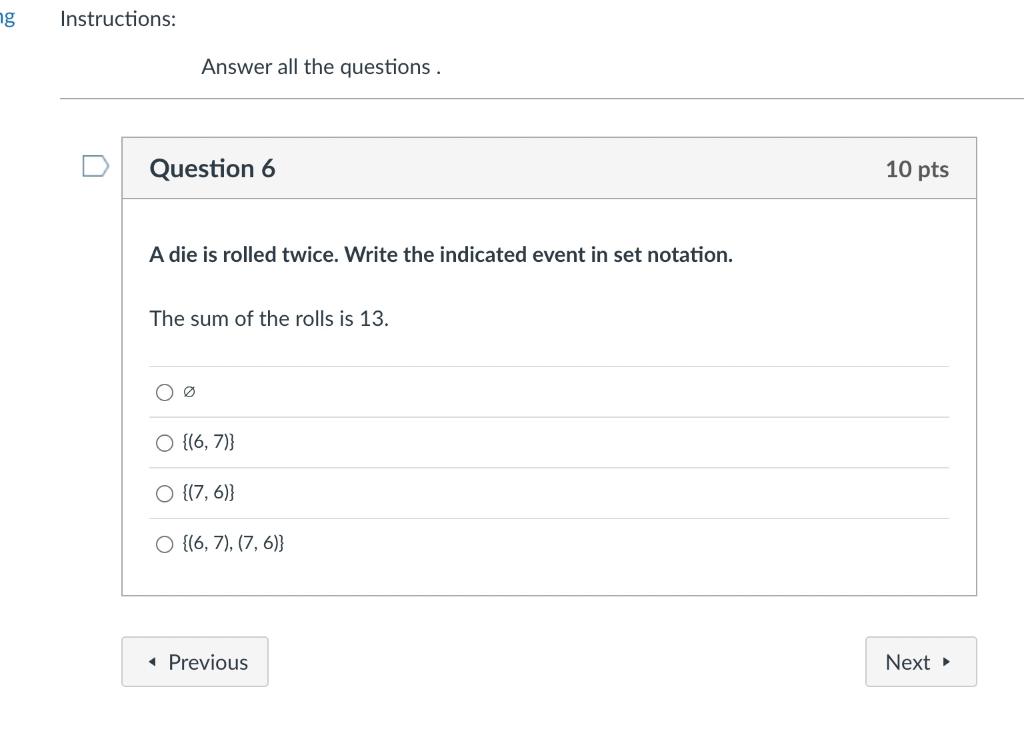 Answer all the questions.
Question 6
10 pts
A die is rolled twice. Write the indicated event in set notation.
The sum of the 