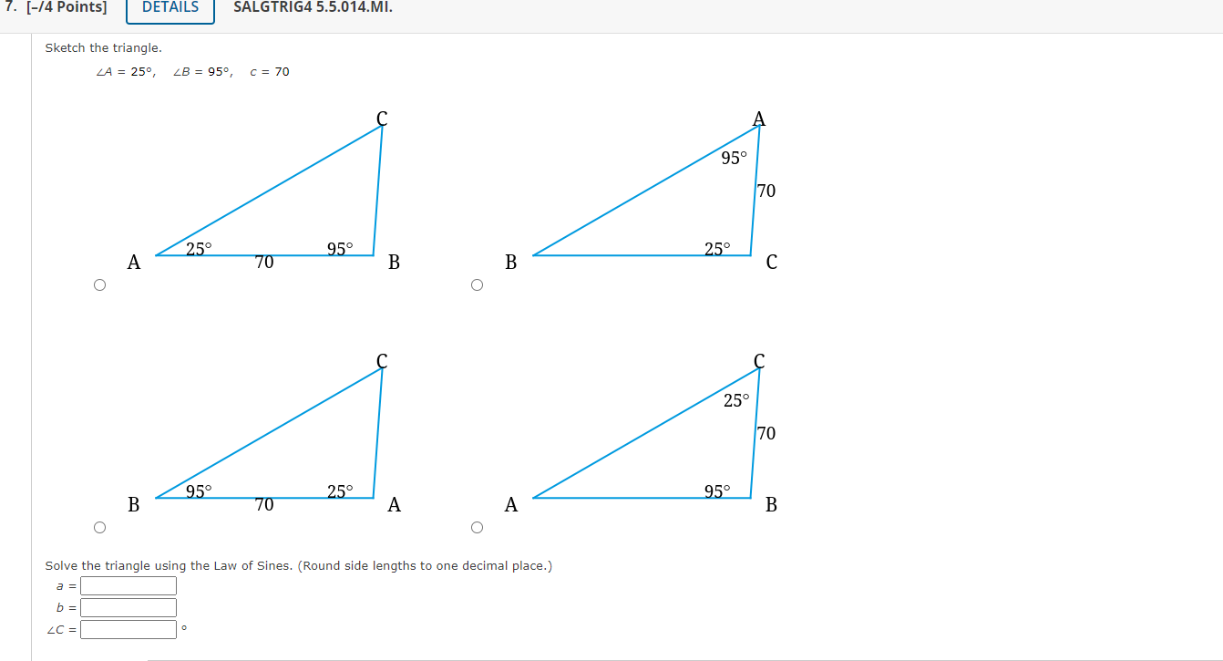 Sketch the triangle.
\[
\angle A=25^{\circ}, \quad \angle B=95^{\circ}, \quad C=70
\]
Solve the triangle using the Law of Sin