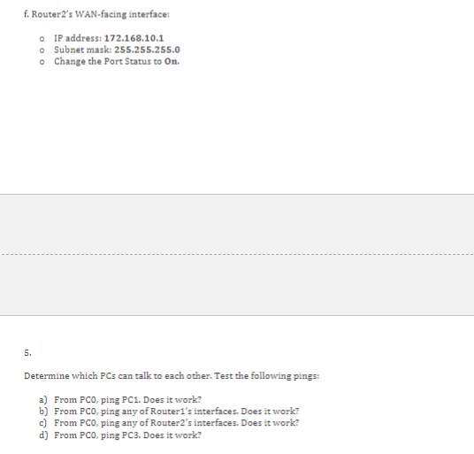 f. Router2s WAN-facing interface:
IP address: 172.168 .10 .1
Subnet mask: 255.255.255.0
Change the Port Status to On.
5.
Det