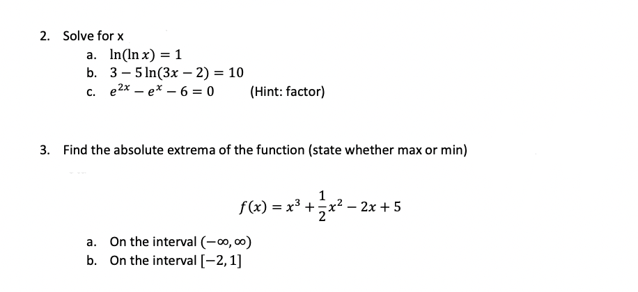 2. Solve for \( x \)
a. \( \ln (\ln x)=1 \)
b. \( 3-5 \ln (3 x-2)=10 \)
c. \( e^{2 x}-e^{x}-6=0 \quad \) (Hint: factor)
3. Fi