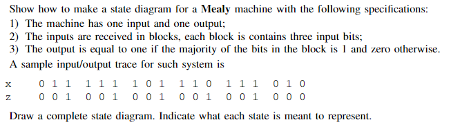 Show how to make a state diagram for a Mealy machine with the following specifications:
1) The machine has one input and one 