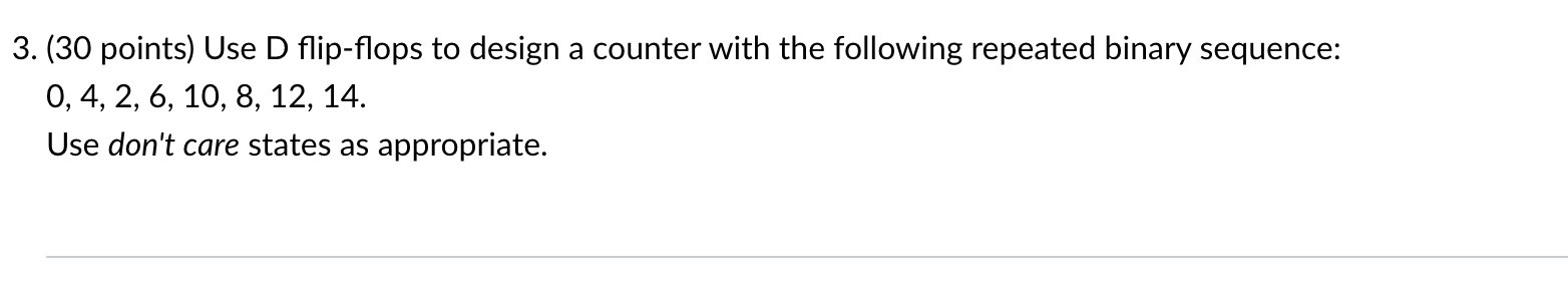 (30 points) Use D flip-flops to design a counter with the following repeated binary sequence: 0, 4, 2, 6, 10, 8, 12, 14.
Use 
