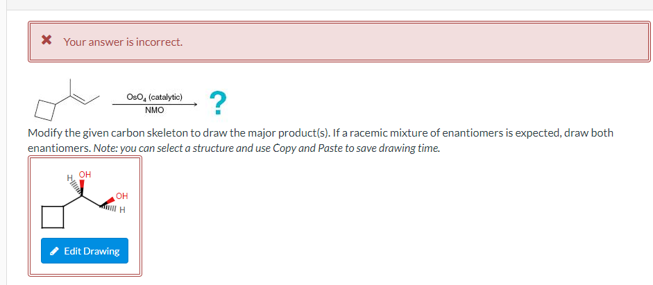 * Your answer is incorrect.
OsO4 (catalytic)
NMO
?
Modify the given carbon skeleton to draw the major product(s). If a racemi