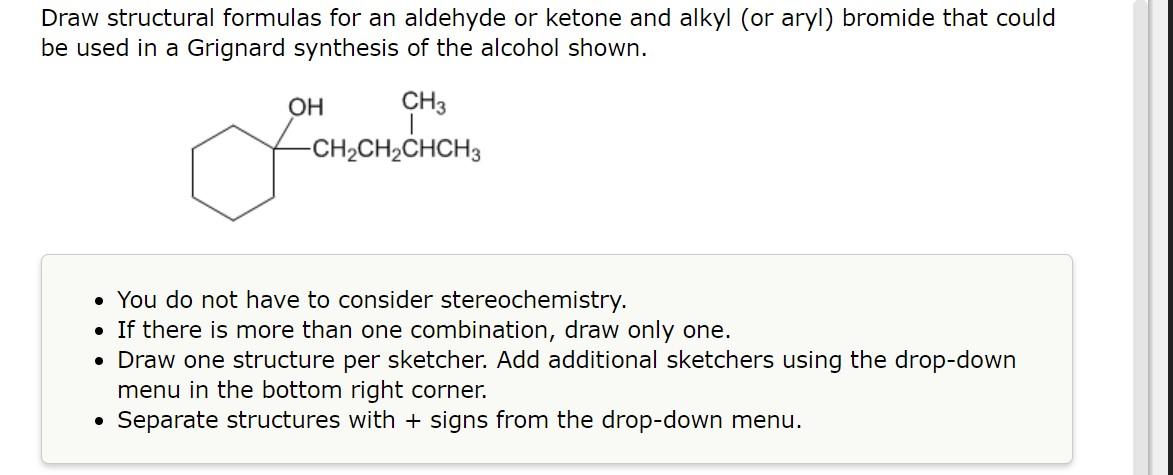 Draw structural formulas for an aldehyde or ketone and alkyl (or aryl) bromide that could be used in a Grignard synthesis of 